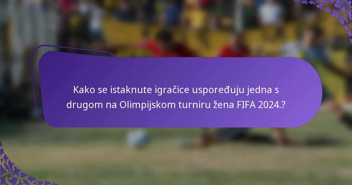 Kako se istaknute igračice uspoređuju jedna s drugom na Olimpijskom turniru žena FIFA 2024.?